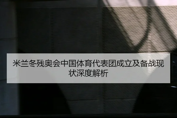 米兰冬残奥会中国体育代表团成立及备战现状深度解析